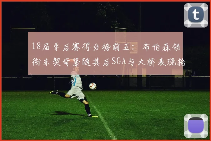 18届季后赛得分榜前五：布伦森领衔东契奇紧随其后SGA与大桥表现抢眼