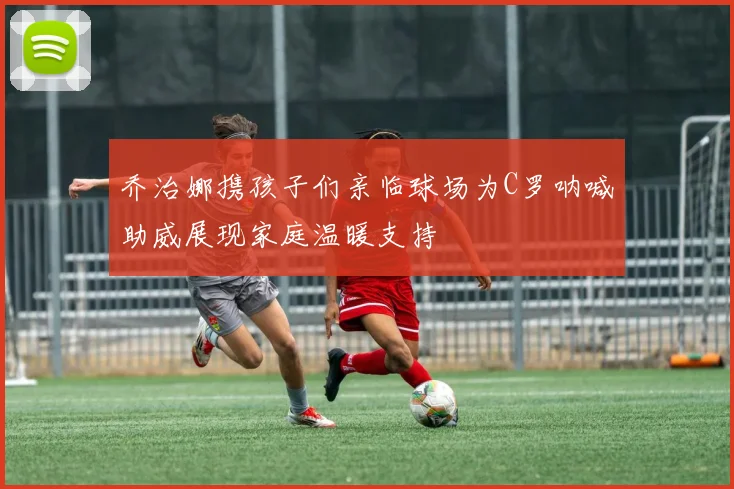 乔治娜携孩子们亲临球场为C罗呐喊助威展现家庭温暖支持
