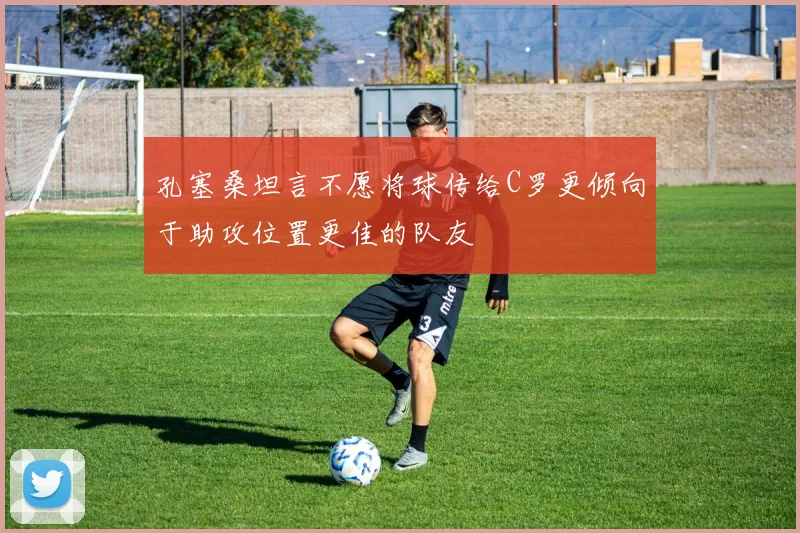 孔塞桑坦言不愿将球传给C罗更倾向于助攻位置更佳的队友