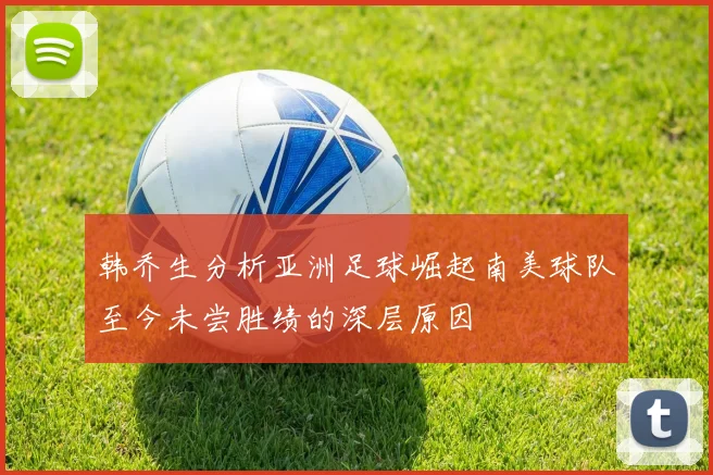 韩乔生分析亚洲足球崛起南美球队至今未尝胜绩的深层原因