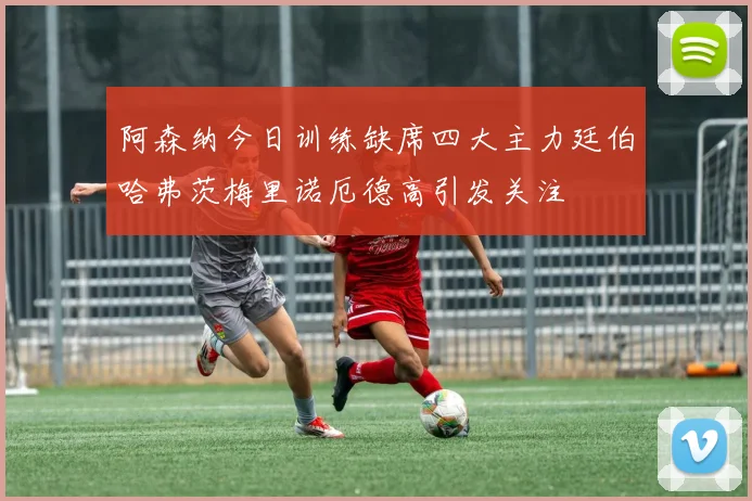 阿森纳今日训练缺席四大主力廷伯哈弗茨梅里诺厄德高引发关注