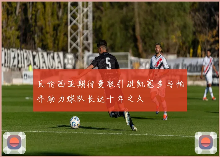 瓦伦西亚期待曼联引进凯塞多与帕乔助力球队长达十年之久