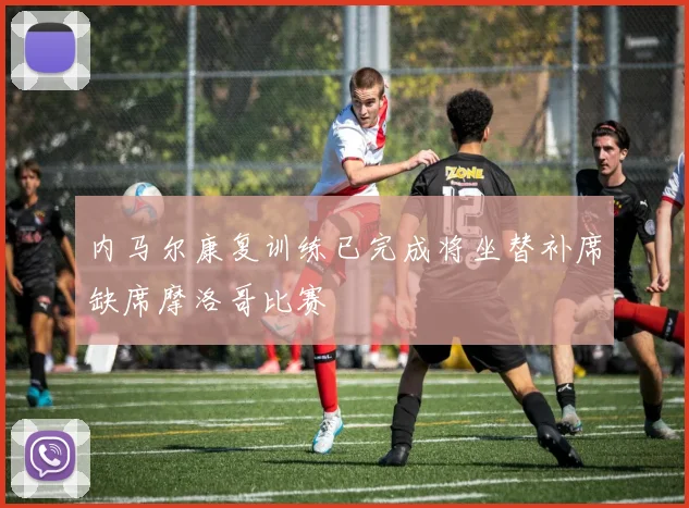 内马尔康复训练已完成将坐替补席缺席摩洛哥比赛