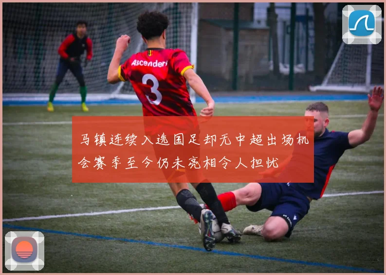 马镇连续入选国足却无中超出场机会赛季至今仍未亮相令人担忧