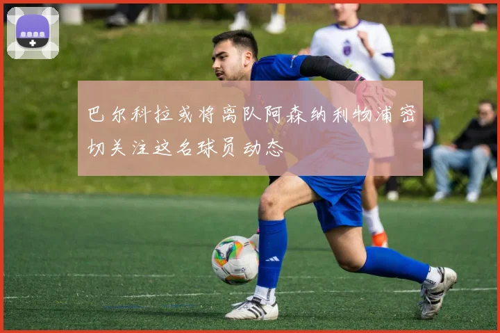 巴尔科拉或将离队阿森纳利物浦密切关注这名球员动态