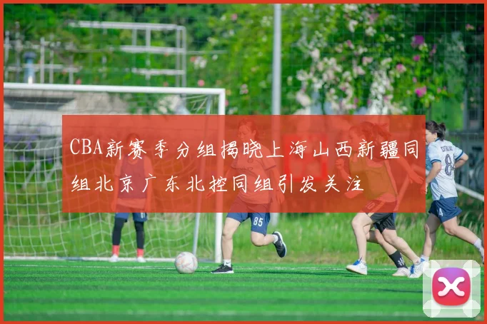 CBA新赛季分组揭晓上海山西新疆同组北京广东北控同组引发关注