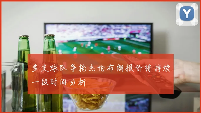 多支球队争抢杰伦布朗报价将持续一段时间分析