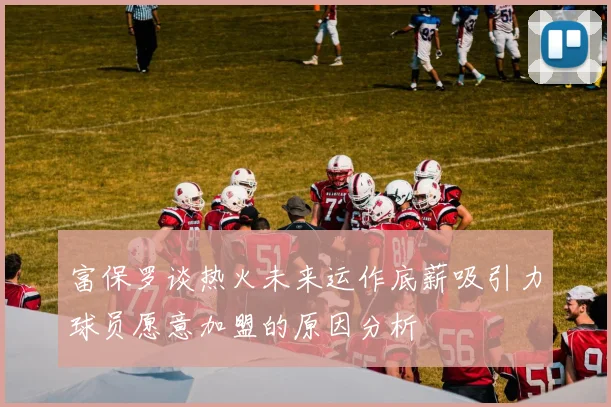 富保罗谈热火未来运作底薪吸引力球员愿意加盟的原因分析