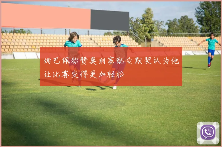 姆巴佩称赞奥利塞配合默契认为他让比赛变得更加轻松