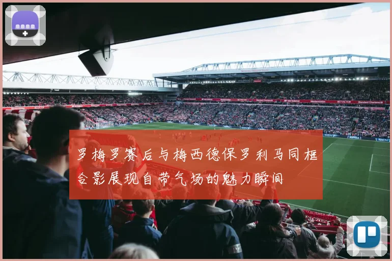 罗梅罗赛后与梅西德保罗利马同框合影展现自带气场的魅力瞬间
