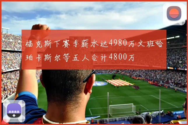 福克斯下赛季薪水达4980万文班哈珀卡斯尔等五人合计4800万