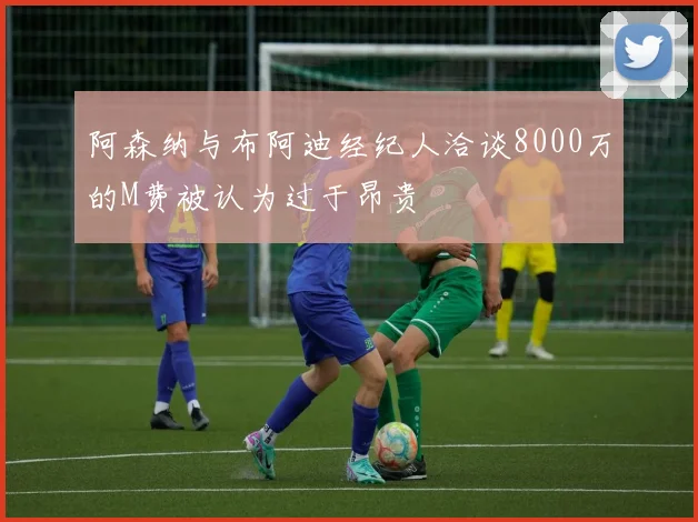 阿森纳与布阿迪经纪人洽谈8000万的M费被认为过于昂贵