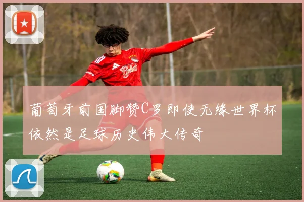 葡萄牙前国脚赞C罗即使无缘世界杯依然是足球历史伟大传奇