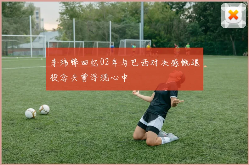 李玮锋回忆02年与巴西对决感慨退役念头曾浮现心中